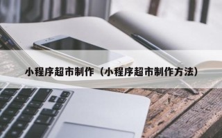 林芝小程序超市制作（小程序超市制作方法）